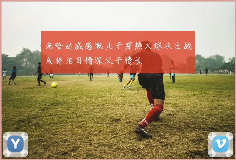 老哈达威感慨儿子穿热火球衣出战或将泪目情深父子情长