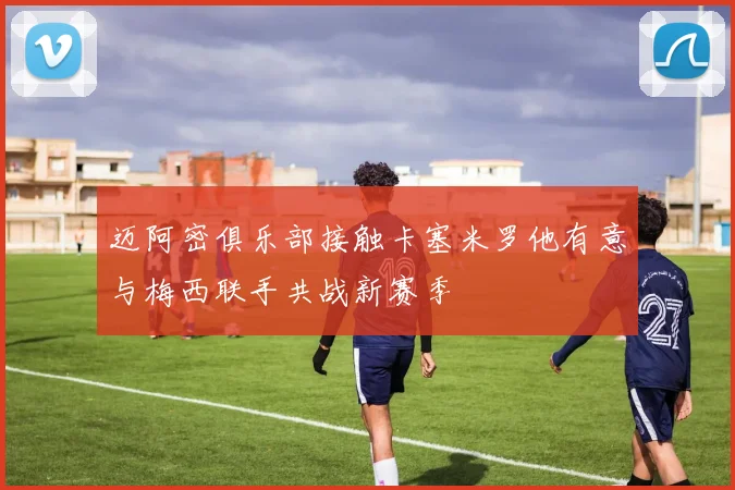 迈阿密俱乐部接触卡塞米罗他有意与梅西联手共战新赛季