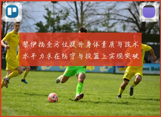 黎伊扬全方位提升身体素质与技术水平力求在防守与投篮上实现突破