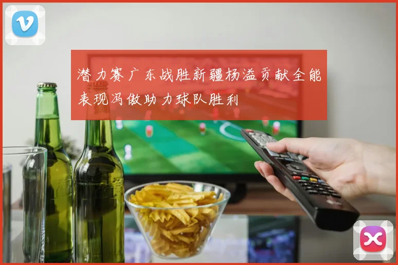 潜力赛广东战胜新疆杨溢贡献全能表现冯傲助力球队胜利