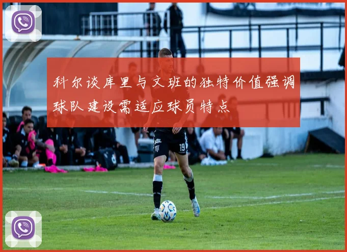 科尔谈库里与文班的独特价值强调球队建设需适应球员特点