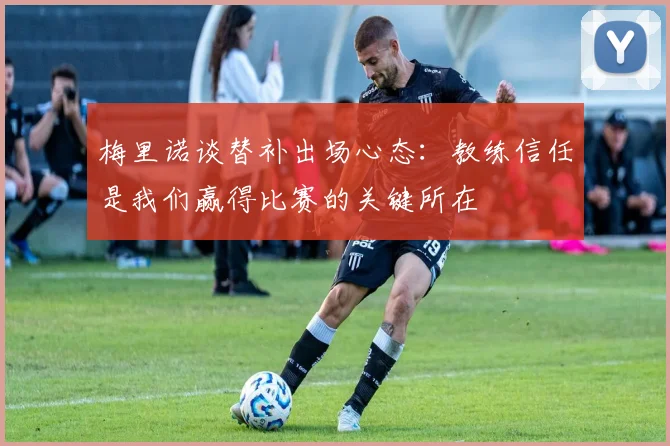 梅里诺谈替补出场心态：教练信任是我们赢得比赛的关键所在