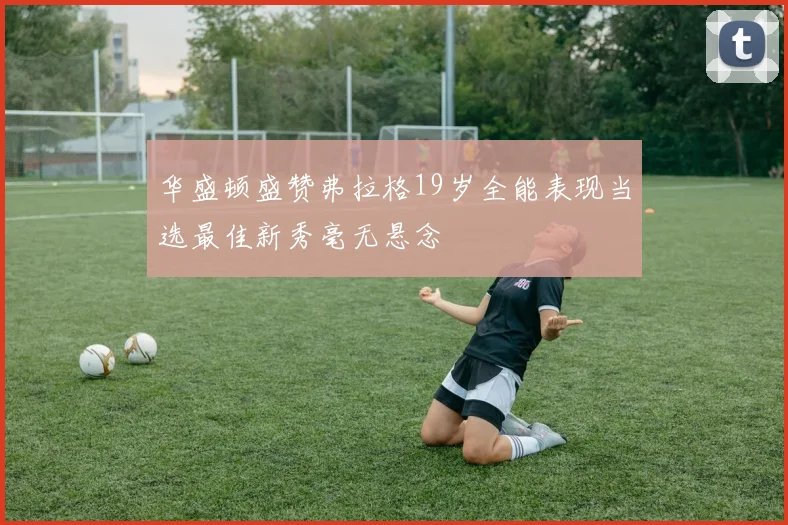 华盛顿盛赞弗拉格19岁全能表现当选最佳新秀毫无悬念