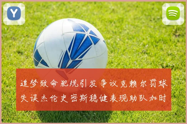 追梦致命犯规引发争议克赖尔罚球失误杰伦史密斯稳健表现助队加时逆袭