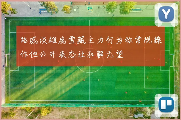 路威谈雄鹿雪藏主力行为称常规操作但公开表态让和解无望