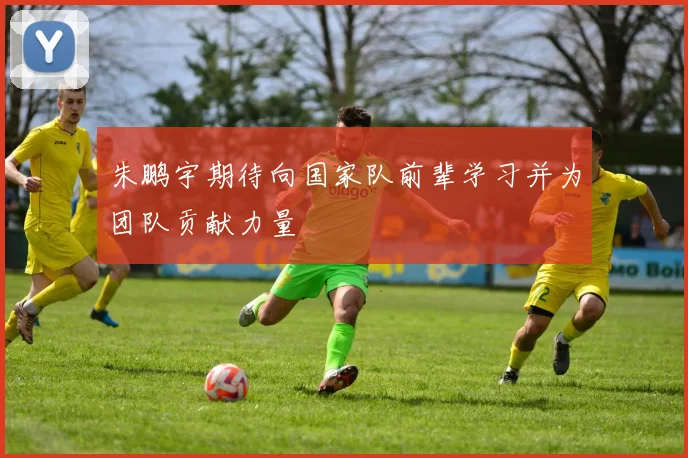 朱鹏宇期待向国家队前辈学习并为团队贡献力量
